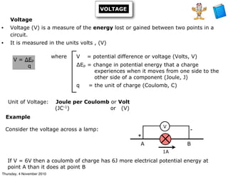 VOLTAGE
Voltage
• Voltage (V) is a measure of the energy lost or gained between two points in a
circuit.
• It is measured in the units volts , (V)
Unit of Voltage: Joule per Coulomb or Volt
(JC-1
) or (V)
V = ∆Ep
q
where V = potential difference or voltage (Volts, V)
∆Ep = change in potential energy that a charge
experiences when it moves from one side to the
other side of a component (Joule, J)
q = the unit of charge (Coulomb, C)
If V = 6V then a coulomb of charge has 6J more electrical potential energy at
point A than it does at point B
1A
V
A B
+
-Consider the voltage across a lamp:
Example
Thursday, 4 November 2010
 