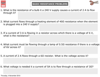 BASIC RESISTANCE PROBLEMS
6. What voltage is needed it a current of 5A is to flow through a resistance of 3Ω?
1. What is the resistance of a bulb it a 240 V supply causes a current of 2 A to flow
through it?
2. What current flows through a heating element of 40Ω resistance when the element
is plugged into a 240 V supply?
5. A current of 2 A flows through a 6Ω resistor. What is the voltage across it?
3. If a current of 3 A is flowing in a resistor across which there is a voltage of 6 V,
what is the resistance?
4. What current must be flowing through a lamp of 0.5Ω resistance if there is a voltage
of 6V across it?
Thursday, 4 November 2010
 