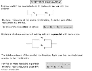 Resistors which are connected end to end are in series with one
another
The total resistance of the series combination, Rs is the sum of the
resistances R1 and R2.
For two or more resistors in series: Rs = R1 + R2 + ...........
Resistors which are connected side by side are in parallel with each other.
The total resistance of the parallel combination, Rp is less than any individual
resistor in the combination.
For two or more resistors in parallel
the total resistance,Rp is given by:
1 1 1 + ....
RP = R1 + R2
RESISTANCE CALCULATIONS
R1 R2
R1
R2
Thursday, 4 November 2010
 
