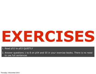 EXERCISES
1. Read p52 to p53 QUIETLY
2. Answer questions 1 to 8 on p54 and 55 in your exercise books. There is no need
to use full sentences
Thursday, 4 November 2010
 