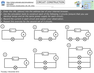 http://phet.colorado.edu/simulations/
sims.php?
sim=Circuit_Construction_Kit_DC_Only
CIRCUIT CONSTRUCTION
+ -
1
A
+ -
3
A
+ -
2
A
+ -
1
A
+ -
2
A
+ -
3
A
1. Enter the URL (above) into the address bar of your internet browser.
2. Use the simulation tools to construct each of the following 3 circuits (ensure that you use
identical lamps and an the same power supply for each circuit).
3. Record the current in each circuit and explain your observation.
4. Repeat this exercise for the second set of 3 circuits.
Thursday, 4 November 2010
 