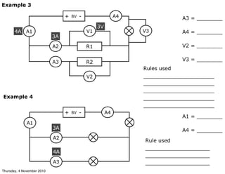 Example 3
8V+ -
A1
A2
A3
R1
R2
3A
4A V1
V2
A3 = ________
A4 = ________
V2 = ________
V3 = ________
3V
V3
A4
Example 4
8V+ -
A1
A2
A3
3A
A1 = ________
A4 = ________
A4
4A
Rule used
____________________
____________________
____________________
Rules used
______________________
______________________
______________________
______________________
______________________
Thursday, 4 November 2010
 