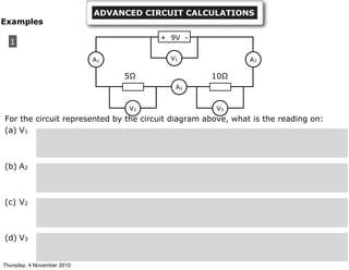 For the circuit represented by the circuit diagram above, what is the reading on:
(a) V1
(b) A2
(c) V2
(d) V3
1
+ 9V -
A1
A2
A3
V2 V3
V1
5Ω 10Ω
Examples
ADVANCED CIRCUIT CALCULATIONS
Thursday, 4 November 2010
 