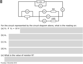 2
For the circuit represented by the circuit diagram above, what is the reading on:
(a) V3 if V2 = 10 V
(b) A1
(c) A2
(d) A3
(e) What is the value of resistor R?
+ 15V -
A1
A2
A3
V2
V3
V1
5Ω
10ΩR
Thursday, 4 November 2010
 