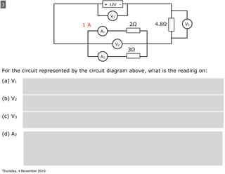 3
For the circuit represented by the circuit diagram above, what is the reading on:
(a) V1
(b) V2
(c) V3
(d) A2
+ 12V -
A1
A2
V2
V1
2Ω
3Ω
V34.8Ω1 A
Thursday, 4 November 2010
 