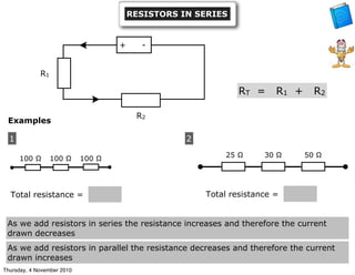 Examples
1
••
100 Ω 100 Ω 100 Ω
Total resistance =
2
Total resistance =
25 Ω 30 Ω 50 Ω
+ -
R1
R2
RT = R1 + R2
RESISTORS IN SERIES
As we add resistors in series the resistance increases and therefore the current
drawn decreases
As we add resistors in parallel the resistance decreases and therefore the current
drawn increases
Thursday, 4 November 2010
 