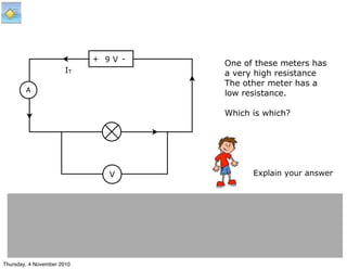 + -
A
V
IT
9 V
One of these meters has
a very high resistance
The other meter has a
low resistance.
Which is which?
Explain your answer
Thursday, 4 November 2010
 