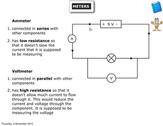 + -
A
V
IT
9 V
METERS
Ammeter
1. connected in series with
other components
2. has low resistance so
that it doesn’t slow the
current that it is supposed
to be measuring
Voltmeter
1. connected in parallel with other
components
2. has high resistance so that it
doesn’t allow much current to flow
through it. This would reduce the
current and voltage through the
component. It is supposed to be
measuring the voltage
Thursday, 4 November 2010
 