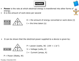 • Power is the rate at which electrical energy is transferred into other forms of
energy.
• It is the amount of work done per second
P = E
t
• It can be shown that the electrical power supplied to a device is given by:
P = VI
P
V I
E
P t
P = Power (Watts, W)
E = the amount of energy converted or work done (J)
t = the time taken (s)
P = power (watts, W) (1W = 1 Js-1
)
V = Voltage (volts, V)
I = Current (amps, A)
POWER
Thursday, 4 November 2010
 