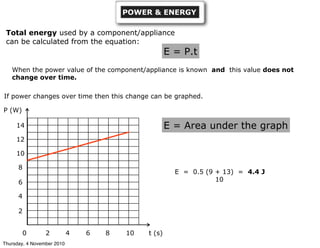 POWER & ENERGY
Total energy used by a component/appliance
can be calculated from the equation:
E = P.t
When the power value of the component/appliance is known and this value does not
change over time.
If power changes over time then this change can be graphed.
P (W)
t (s)0 2 4 6 8 10
2
4
6
8
10
12
14 E = Area under the graph
E = 0.5 (9 + 13) = 4.4 J
10
Thursday, 4 November 2010
 