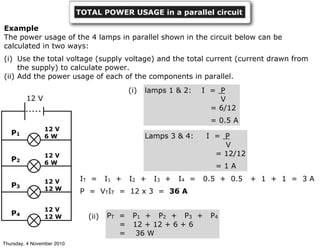 TOTAL POWER USAGE in a parallel circuit
PT = P1 + P2 + P3 + P4
= 12 + 12 + 6 + 6
= 36 W
(ii)
Example
The power usage of the 4 lamps in parallel shown in the circuit below can be
calculated in two ways:
(i) Use the total voltage (supply voltage) and the total current (current drawn from
the supply) to calculate power.
(ii) Add the power usage of each of the components in parallel.
(i)
Lamps 3 & 4: I = P
V
= 12/12
= 1 A
lamps 1 & 2: I = P
V
= 6/12
= 0.5 A
12 V
12 V
12 W
12 V
12 W
12 V
6 W
12 V
6 W
P1
P2
P3
P4
IT = I1 + I2 + I3 + I4 = 0.5 + 0.5 + 1 + 1 = 3 A
P = VTIT = 12 x 3 = 36 A
Thursday, 4 November 2010
 
