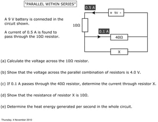 9V+ -
40Ω
X
0.1 A
0.5 A
10Ω
A 9 V battery is connected in the
circuit shown.
A current of 0.5 A is found to
pass through the 10Ω resistor.
(e) Determine the heat energy generated per second in the whole circuit.
(a) Calculate the voltage across the 10Ω resistor.
(b) Show that the voltage across the parallel combination of resistors is 4.0 V.
(c) If 0.1 A passes through the 40Ω resistor, determine the current through resistor X.
(d) Show that the resistance of resistor X is 10Ω.
“PARALLEL WITHIN SERIES”
Thursday, 4 November 2010
 