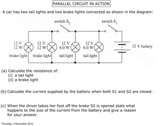 PARALLEL CIRCUIT IN ACTION
A car has two tail lights and two brake lights connected as shown in the diagram:
(a) Calculate the resistance of:
(i) a tail light
(ii) a brake light
(b) Calculate the current supplied by the battery when both S1 and S2 are closed.
(c) When the driver takes her foot off the brake S2 is opened state what
happens to the size of the current from the battery and give a reason
for your answer.
Thursday, 4 November 2010
 