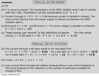 (a) 5V
(b) V in series is shared. The combination of the 40Ω resistor and X are in series
with the 10Ω. Therefore V of the combination is 9 - 5 = 4
(c) Current through X = 0.5 - 0.1 = 0.4A because current in parallel is shared. The
total current flowing from the power supply is shared out between the 40Ω
resistor and X.
(d) I through X = 0.4A and V across X = 4V (since voltage in parallel is constant).
R = V/I = 4/0.4 = 10Ω
(e) “Heat energy per second” is the definition of power. For the whole
circuit, I = 0.5A and V = 9V. P = VI = 9 x 0.5 = 4.5W
“PARALLEL WITHIN SERIES”answers
PARALLEL CIRCUIT IN ACTION
(a) The current through a tail light needs to be calculated first:
P = VI => I = P/V = 6/12 = 0.5A For a tail light, R = V/I = 12/0.5 = 24 Ω
For a brake light, P = VI => I = P/V = 12/12 = 1A R = V/I = 12/1 = 12 Ω
(b) I total = 2 x 0.5 + 2 x 1 = 3 A
(c) Less current flows through the battery because there is now more resistance in
the circuit because of the reduction in the number of pathways available for
charge to flow.
Thursday, 4 November 2010
 