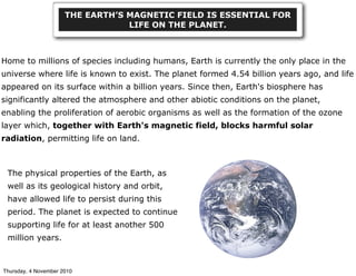 Home to millions of species including humans, Earth is currently the only place in the
universe where life is known to exist. The planet formed 4.54 billion years ago, and life
appeared on its surface within a billion years. Since then, Earth's biosphere has
significantly altered the atmosphere and other abiotic conditions on the planet,
enabling the proliferation of aerobic organisms as well as the formation of the ozone
layer which, together with Earth's magnetic field, blocks harmful solar
radiation, permitting life on land.
THE EARTH’S MAGNETIC FIELD IS ESSENTIAL FOR
LIFE ON THE PLANET.
The physical properties of the Earth, as
well as its geological history and orbit,
have allowed life to persist during this
period. The planet is expected to continue
supporting life for at least another 500
million years.
Thursday, 4 November 2010
 