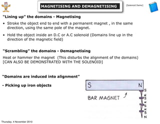 “Lining up” the domains - Magnetising
• Stroke the object end to end with a permanent magnet , in the same
direction, using the same pole of the magnet.
• Hold the object inside an D.C or A.C solenoid (Domains line up in the
direction of the magnetic field)
“Scrambling” the domains - Demagnetising
Heat or hammer the magnet (This disturbs the alignment of the domains)
[CAN ALSO BE DEMONSTRATED WITH THE SOLENOID]
MAGNETISING AND DEMAGNETISING [Solenoid Demo]
“Domains are induced into alignment”
- Picking up iron objects
Thursday, 4 November 2010
 