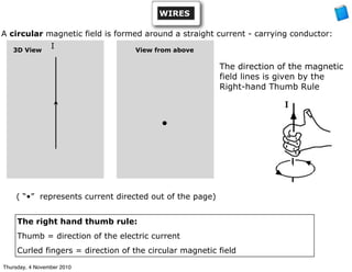 A circular magnetic field is formed around a straight current - carrying conductor:
View from above
•
3D View
The direction of the magnetic
field lines is given by the
Right-hand Thumb Rule
The right hand thumb rule:
Thumb = direction of the electric current
Curled fingers = direction of the circular magnetic field
( “•” represents current directed out of the page)
I
WIRES
Thursday, 4 November 2010
 