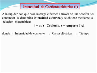 Intensidad  de Corriente eléctrica (i)  A la rapidez con que pasa la carga eléctrica a través de una sección del conductor  se denomina  intensidad eléctrica  y se obtiene mediante la relación  matemática:  i = q / t  Coulomb/ s = Amperio ( A)   donde  i : Intensidad de corriente  q: Carga eléctrica  t : Tiempo 