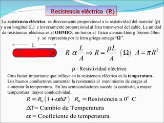 Resistencia eléctrica  (R)  La  resistencia eléctrica  es directamente proporcional a la resistividad del material (  )   y a su longitud (L)  e inversamente proporcional al área transversal del cable. La unidad  de resistencia  eléctrica es el  OHMIO ,  en honor al  físico alemán Georg  Simon Ohm  y  se  representa por la letra griega omega “  ”.  L A    : Resistividad eléctrica Otro factor importante que influye en la resistencia eléctrica es la  temperatura.  Los buenos conductores aumentan la resistencia al  movimiento de cargas al aumentar la temperatura.  En los semiconductores sucede lo contrario, a mayor temperatura  mayor conductividad. 