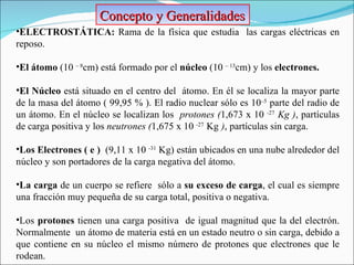 Concepto y Generalidades ELECTROSTÁTICA:  Rama de la física que estudia  las cargas eléctricas en reposo. El átomo  (10  – 8 cm) está formado por el  núcleo  (10  – 13 cm) y los  electrones. El Núcleo  está   situado en el centro del  átomo. En él se localiza la mayor parte de la masa del átomo ( 99,95 % ). El radio nuclear sólo es 10 –5  parte del radio de un átomo. En el núcleo se localizan los  protones ( 1,673 x 10  -27   Kg ) , partículas de carga positiva y los  neutrones ( 1,675 x 10  -27   Kg   ) , partículas sin carga. Los Electrones ( e )  ( 9,11 x 10  -31  Kg ) están ubicados en una nube alrededor del núcleo y son portadores de la carga negativa del átomo. La carga  de un cuerpo se refiere  sólo a  su exceso de carga , el cual es siempre una fracción muy pequeña de su carga total, positiva o negativa.  Los  protones  tienen una carga positiva  de igual magnitud que la del electrón. Normalmente  un átomo de materia está en un estado neutro o sin carga, debido a que contiene en su núcleo el mismo número de protones que electrones que le rodean. 