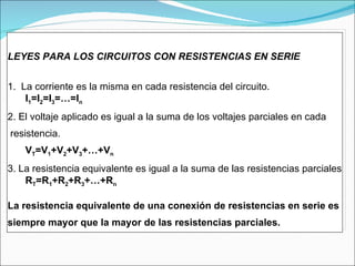 LEYES PARA LOS CIRCUITOS CON RESISTENCIAS EN SERIE 1.  La corriente es la misma en cada resistencia del circuito. I 1 =I 2 =I 3 =…=I n 2. El voltaje aplicado es igual a la suma de los voltajes parciales en cada resistencia. V T =V 1 +V 2 +V 3 +…+V n 3. La resistencia equivalente es igual a la suma de las resistencias parciales R T =R 1 +R 2 +R 3 +…+R n La resistencia equivalente de una conexión de resistencias en serie es  siempre mayor que la mayor de las resistencias parciales. 