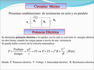 Circuitos  Mixtos Presentan combinaciones  de resistencias en serie y en paralelo Se denomina  potencia   eléctrica  a la rapidez con la cual se convierte la  energía eléctrica  en otra forma, cuando las cargas pasan a través de una  resistencia.  Se puede hallar a través de la relación matemática:    Donde  P: Potencia eléctrica  V: Voltaje  I: Intensidad eléctrica  R: Resistencia eléctrica Potencia Eléctrica V R 1  R 3   R 2   