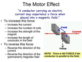 The Motor Effect To increase this force: Increase the current Increase the number of coils  Increase the strength of the magnet  Increase the length of conductor in the field To reverse this force: Reverse the direction of the current  Reverse the direction of the (permanent) magnetic field  “ A conductor carrying an electric current may experience a force when placed into a magnetic field.” NOTE:  There is NO FORCE if the conductor is parallel to the field. 