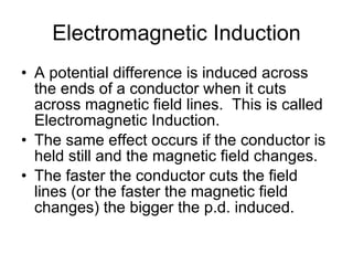 Electromagnetic Induction A potential difference is induced across the ends of a conductor when it cuts across magnetic field lines.  This is called Electromagnetic Induction. The same effect occurs if the conductor is held still and the magnetic field changes. The faster the conductor cuts the field lines (or the faster the magnetic field changes) the bigger the p.d. induced. 