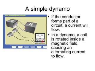 A simple dynamo If the conductor forms part of a circuit, a current will flow.  In a dynamo, a coil is rotated inside a magnetic field, causing an alternating current to flow. 
