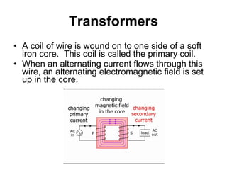 Transformers A coil of wire is wound on to one side of a soft iron core.  This coil is called the primary coil. When an alternating current flows through this wire, an alternating electromagnetic field is set up in the core. 