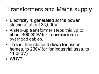 Transformers and Mains supply Electricity is generated at the power station at about 33,000V. A step-up transformer steps this up to about 400,000V for transmission in overhead cables. This is then stepped down for use in homes, to 230V (or for industrial uses, to 11,000V). WHY? 
