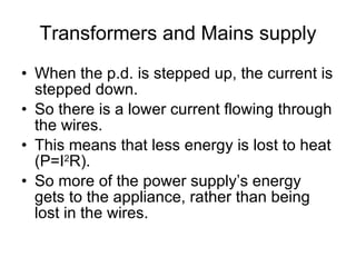 Transformers and Mains supply When the p.d. is stepped up, the current is stepped down. So there is a lower current flowing through the wires. This means that less energy is lost to heat (P=I 2 R). So more of the power supply’s energy gets to the appliance, rather than being lost in the wires. 