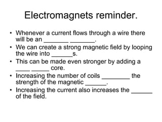 Electromagnets reminder. Whenever a current flows through a wire there will be an _______ _______. We can create a strong magnetic field by looping the wire into ______s. This can be made even stronger by adding a ____ _____ core. Increasing the number of coils ________ the strength of the magnetic ______. Increasing the current also increases the ______ of the field. 