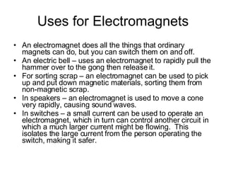 Uses for Electromagnets An electromagnet does all the things that ordinary magnets can do, but you can switch them on and off. An electric bell – uses an electromagnet to rapidly pull the hammer over to the gong then release it. For sorting scrap – an electromagnet can be used to pick up and put down magnetic materials, sorting them from non-magnetic scrap. In speakers – an electromagnet is used to move a cone very rapidly, causing sound waves. In switches – a small current can be used to operate an electromagnet, which in turn can control another circuit in which a much larger current might be flowing.  This isolates the large current from the person operating the switch, making it safer. 