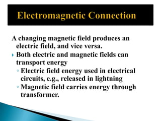 A changing magnetic field produces an
electric field, and vice versa.
Both electric and magnetic fields can
transport energy
◦ Electric field energy used in electrical
circuits, e.g., released in lightning
◦ Magnetic field carries energy through
transformer.