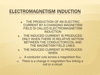 ELECTROMAGNETISM INDUCTION
THE PRODUCTION OF AN ELECTRIC
CURRENT BY A CHANGING MAGNETISM
FIELD IS CALLED ELECTROMAGNETISM
INDUCTION
THE INDUCED CURRENT IS PRODUCED
ONLY WHEN THERE IS RELATIVE MOTION
BETWEEN THE CONDUCTOR/COIL AND
THE MAGNETISM FIELD LINES.
THE INDUCED CURRENT IS PRODUCED
WHEN
a) A conductor cuts across a magnetism flux
b) There is a change in magnetism flux linking a
coil or a circuit
 