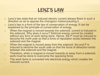 LENZ’S LAW
 Lenz’s law state that an induced electric current always flows in such a
direction so as to oppose the change(or motion)causing it.
 Lenz’s law is a form of the law of conservation of energy. It can be
explained by the principle of conservation of energy.
a) When the magnet is moved towards the solenoid, current is induced in
the solenoid. Why does it occur? Eletrical energy cannot be created
without any form of work being done. Hence, the P must be induced to
become the north pole so that a force of reputation exists between the
solenoid and the magnet.
b) When the magnet is moved away from the solenoid, the end P is
induced to become the south pole so that the force of attraction exists
between the solenoid and the magnet.
c) Therefore, when a magnet is moved towards or away from a solenoid,
work must be done to overcome the opposing force.
d) The work done is converted into electrical energy which creates the
induced current.
 