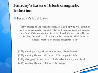 Faraday's Laws of Electromagnetic
Induction
Faraday's First Law:
“Any change in the magnetic field of a coil of wire will cause an
emf to be induced in the coil. This emf induced is called induced
emf and if the conductor circuit is closed, the current will also
circulate through the circuit and this current is called induced
current. Method to change magnetic field.”
(1)By moving a magnet towards or away from the coil
(2)By moving the coil into or out of the magnetic field.
(3)By changing the area of a coil placed in the magnetic field
(4)By rotating the coil relative to the magnet.
 