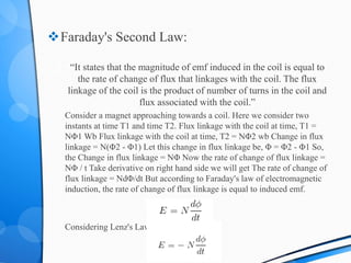 Faraday's Second Law:
“It states that the magnitude of emf induced in the coil is equal to
the rate of change of flux that linkages with the coil. The flux
linkage of the coil is the product of number of turns in the coil and
flux associated with the coil.”
Consider a magnet approaching towards a coil. Here we consider two
instants at time T1 and time T2. Flux linkage with the coil at time, T1 =
NΦ1 Wb Flux linkage with the coil at time, T2 = NΦ2 wb Change in flux
linkage = N(Φ2 - Φ1) Let this change in flux linkage be, Φ = Φ2 - Φ1 So,
the Change in flux linkage = NΦ Now the rate of change of flux linkage =
NΦ / t Take derivative on right hand side we will get The rate of change of
flux linkage = NdΦ/dt But according to Faraday's law of electromagnetic
induction, the rate of change of flux linkage is equal to induced emf.
Considering Lenz's Law.
 