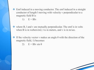  Emf induced in a moving conductor. The emf induced in a straight
conductor of length l moving with velocity v perpendicular to a
magnetic field B is
1) E = Blv
 where B, l and v are mutually perpendicular. The emf is in volts
when B is in webers/m2, l is in meters, and v is in m/sec.
 If the velocity vector v makes an angle θ with the direction of the
magnetic field, 1) becomes
2) E = Blv sin θ
 