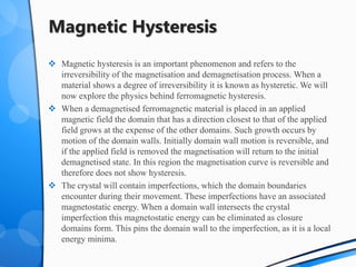 Magnetic Hysteresis
 Magnetic hysteresis is an important phenomenon and refers to the
irreversibility of the magnetisation and demagnetisation process. When a
material shows a degree of irreversibility it is known as hysteretic. We will
now explore the physics behind ferromagnetic hysteresis.
 When a demagnetised ferromagnetic material is placed in an applied
magnetic field the domain that has a direction closest to that of the applied
field grows at the expense of the other domains. Such growth occurs by
motion of the domain walls. Initially domain wall motion is reversible, and
if the applied field is removed the magnetisation will return to the initial
demagnetised state. In this region the magnetisation curve is reversible and
therefore does not show hysteresis.
 The crystal will contain imperfections, which the domain boundaries
encounter during their movement. These imperfections have an associated
magnetostatic energy. When a domain wall intersects the crystal
imperfection this magnetostatic energy can be eliminated as closure
domains form. This pins the domain wall to the imperfection, as it is a local
energy minima.
 