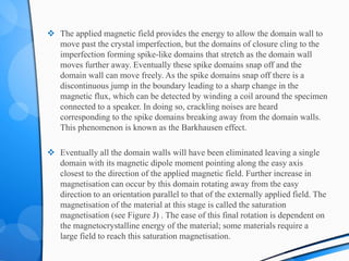  The applied magnetic field provides the energy to allow the domain wall to
move past the crystal imperfection, but the domains of closure cling to the
imperfection forming spike-like domains that stretch as the domain wall
moves further away. Eventually these spike domains snap off and the
domain wall can move freely. As the spike domains snap off there is a
discontinuous jump in the boundary leading to a sharp change in the
magnetic flux, which can be detected by winding a coil around the specimen
connected to a speaker. In doing so, crackling noises are heard
corresponding to the spike domains breaking away from the domain walls.
This phenomenon is known as the Barkhausen effect.
 Eventually all the domain walls will have been eliminated leaving a single
domain with its magnetic dipole moment pointing along the easy axis
closest to the direction of the applied magnetic field. Further increase in
magnetisation can occur by this domain rotating away from the easy
direction to an orientation parallel to that of the externally applied field. The
magnetisation of the material at this stage is called the saturation
magnetisation (see Figure J) . The ease of this final rotation is dependent on
the magnetocrystalline energy of the material; some materials require a
large field to reach this saturation magnetisation.
 