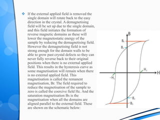  If the external applied field is removed the
single domain will rotate back to the easy
direction in the crystal. A demagnetising
field will be set up due to the single domain,
and this field initiates the formation of
reverse magnetic domains as these will
lower the magnetostatic energy of the
sample by reducing the demagnetising field.
However the demagnetising field is not
strong enough for the domain walls to be
able to grow past crystal defects so they can
never fully reverse back to their original
positions when there is no external applied
field. This results in the hysteresis curve as
some magnetisation will remain when there
is no external applied field. This
magnetisation is called the remanent
magnetisation, Br. The field required to
reduce the magnetisation of the sample to
zero is called the coercive field Hc. And the
saturation magnetisation Bs is the
magnetisation when all the domains are
aligned parallel to the external field. These
are shown on the schematic below:
 