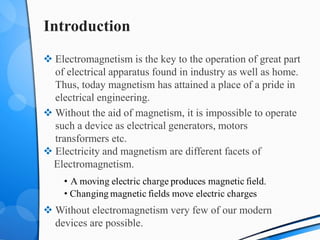 Introduction
 Electromagnetism is the key to the operation of great part
of electrical apparatus found in industry as well as home.
Thus, today magnetism has attained a place of a pride in
electrical engineering.
 Without the aid of magnetism, it is impossible to operate
such a device as electrical generators, motors
transformers etc.
 Electricity and magnetism are different facets of
Electromagnetism.
 Without electromagnetism very few of our modern
devices are possible.
 