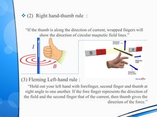  (2) Right hand-thumb rule :
“If the thumb is along the direction of current, wrapped fingers will
show the direction of circular magnetic field lines.”
(3) Fleming Left-hand rule :
“Hold out your left hand with forefinger, second finger and thumb at
right angle to one another. If the fore finger represents the direction of
the field and the second finger that of the current, then thumb gives the
direction of the force.”
 