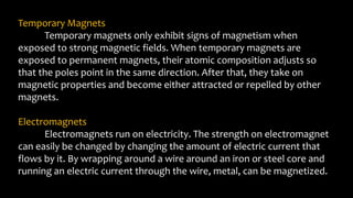 Temporary Magnets
Temporary magnets only exhibit signs of magnetism when
exposed to strong magnetic fields. When temporary magnets are
exposed to permanent magnets, their atomic composition adjusts so
that the poles point in the same direction. After that, they take on
magnetic properties and become either attracted or repelled by other
magnets.
Electromagnets
Electromagnets run on electricity. The strength on electromagnet
can easily be changed by changing the amount of electric current that
flows by it. By wrapping around a wire around an iron or steel core and
running an electric current through the wire, metal, can be magnetized.
 