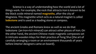 Science is a way of understanding how the world and a lot of
things work. For example, the rock that attracts iron is known to be
the black oxide mineral named magnetite, after the city of
Magnesia. This magnetite which acts as a natural magnet is called
lodestone and is used as a leading stone or compass.
The ancient Greeks and Romans knew as well as we do that
lodestone (an iron-rich mineral) can attract other pieces of iron. On
the other hand, the ancient Chinese made magnetic compasses set
in intricate wooden inlays for their practice of Feng Shui (the art of
carefully arranging a room or an environment thousands of years
before interior designers came on board).
 