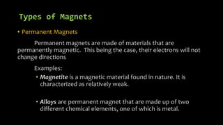 Types of Magnets
• Permanent Magnets
Permanent magnets are made of materials that are
permanently magnetic. This being the case, their electrons will not
change directions
Examples:
• Magnetite is a magnetic material found in nature. It is
characterized as relatively weak.
• Alloys are permanent magnet that are made up of two
different chemical elements, one of which is metal.
 