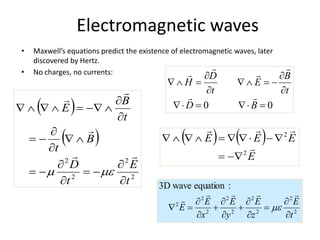 Electromagnetic waves
• Maxwell’s equations predict the existence of electromagnetic waves, later
discovered by Hertz.
• No charges, no currents:
0
0 
















B
D
t
B
E
t
D
H






2
2
2
2
2
2
2
2
2
:
equation
wave
3D
t
E
z
E
y
E
x
E
E



















 
 
2
2
2
2
t
E
t
D
B
t
t
B
E






























   
E
E
E
E




2
2












 