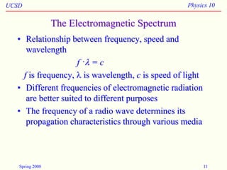 UCSD Physics 10
Spring 2008 11
The Electromagnetic Spectrum
• Relationship between frequency, speed and
wavelength
f ·l = c
f is frequency, l is wavelength, c is speed of light
• Different frequencies of electromagnetic radiation
are better suited to different purposes
• The frequency of a radio wave determines its
propagation characteristics through various media
 